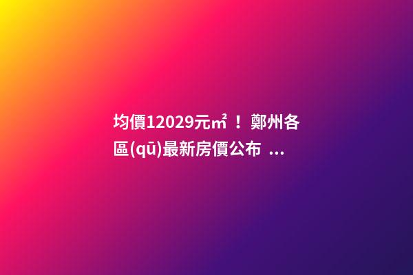 均價12029元/㎡！鄭州各區(qū)最新房價公布！購房前需要注意哪些事？